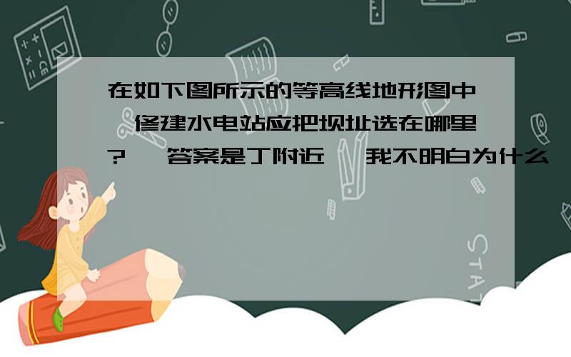 在如下图所示的等高线地形图中,修建水电站应把坝址选在哪里?   答案是丁附近   我不明白为什么