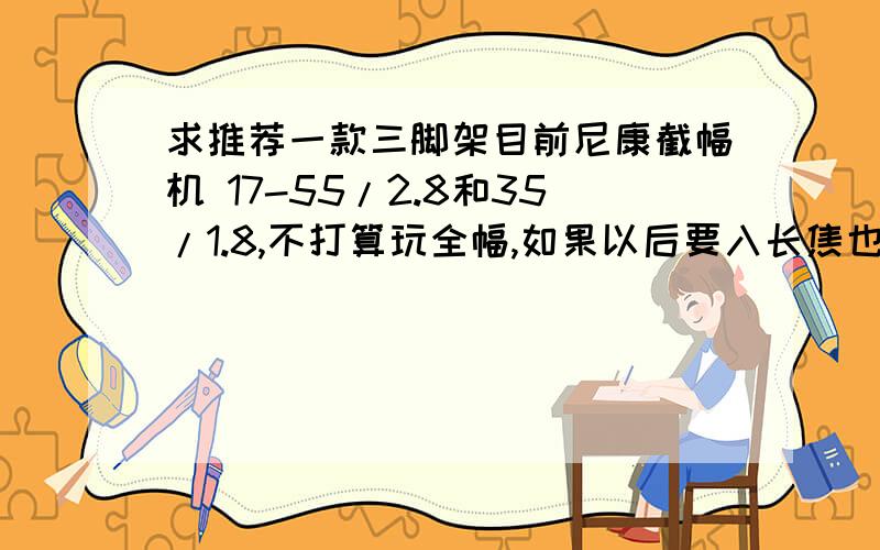 求推荐一款三脚架目前尼康截幅机 17-55/2.8和35/1.8,不打算玩全幅,如果以后要入长焦也就小驴炮或者小小竹,不会上大钢炮大竹炮.对三脚架这些不懂,求推荐款,脚架加云台一起,尽量轻便小巧点,