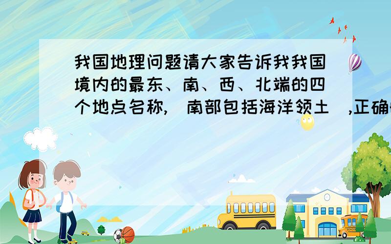 我国地理问题请大家告诉我我国境内的最东、南、西、北端的四个地点名称,（南部包括海洋领土）,正确的额外有奖!