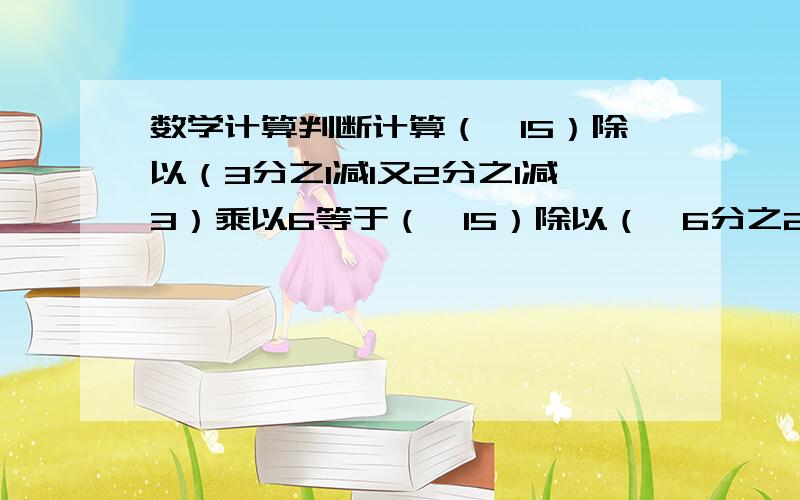 数学计算判断计算（﹣15）除以（3分之1减1又2分之1减3）乘以6等于（﹣15）除以（﹣6分之25）乘以6（第一步）等于（﹣15）除以(﹣25）（第二步)等于﹣5分之3（第三步）回答1上面解题过程中