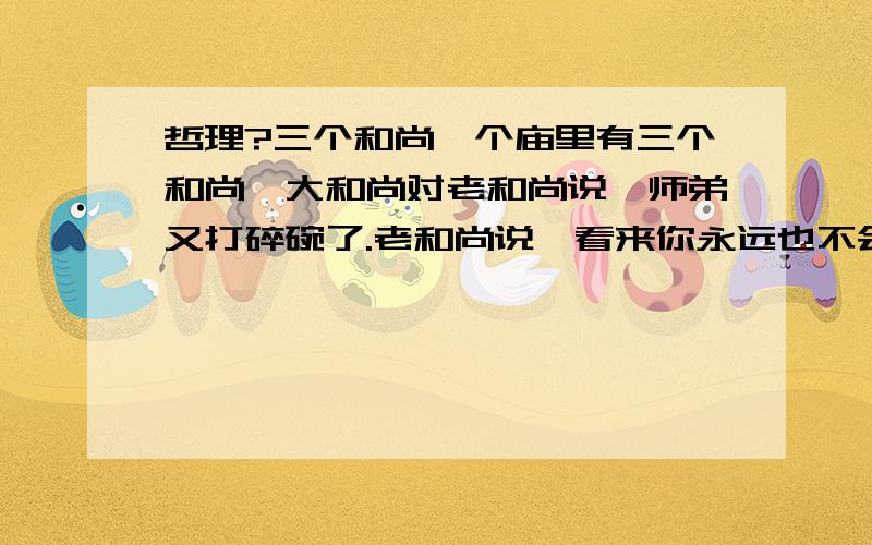 哲理?三个和尚一个庙里有三个和尚,大和尚对老和尚说,师弟又打碎碗了.老和尚说,看来你永远也不会打碎碗的看了这个故事.什么感受?