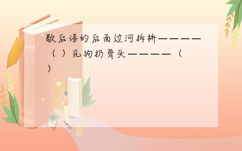 歇后语的后面过河拆桥————（ ）见狗扔骨头————（ ）