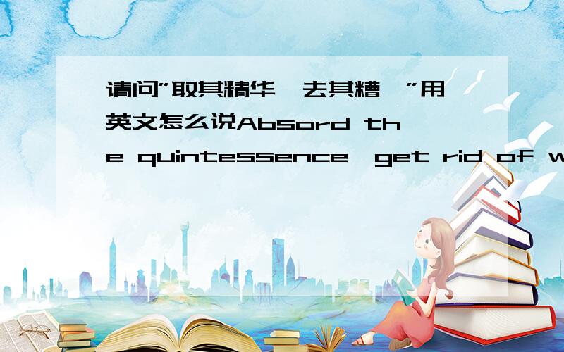 请问”取其精华,去其糟粕”用英文怎么说Absord the quintessence,get rid of whose drossAbsord the essence and discard the drosstake its essence,gose to its dregs哪个更加准确点呢地道点的怎么说?麻烦大家帮我想下?