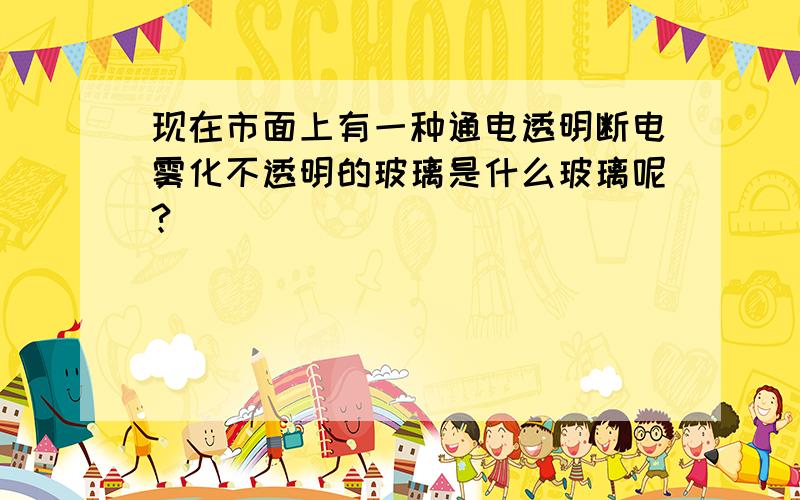 现在市面上有一种通电透明断电雾化不透明的玻璃是什么玻璃呢?