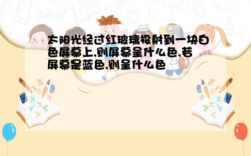 太阳光经过红玻璃投射到一块白色屏幕上,则屏幕呈什么色,若屏幕是蓝色,则呈什么色