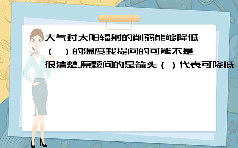 大气对太阳辐射的削弱能够降低（ ）的温度我提问的可能不是很清楚，原题问的是箭头（）代表可降低（）的温度