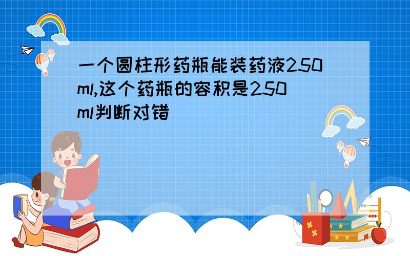 一个圆柱形药瓶能装药液250ml,这个药瓶的容积是250ml判断对错