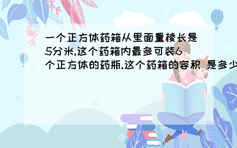 一个正方体药箱从里面量棱长是5分米,这个药箱内最多可装6个正方体的药瓶.这个药箱的容积 是多少平方分米?平均每个药瓶所占的体积是多少立方分米?