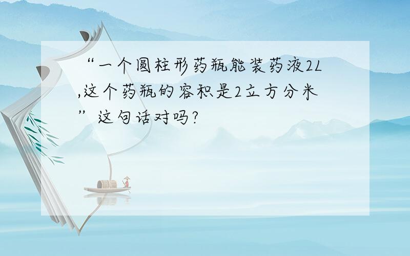 “一个圆柱形药瓶能装药液2L,这个药瓶的容积是2立方分米”这句话对吗?