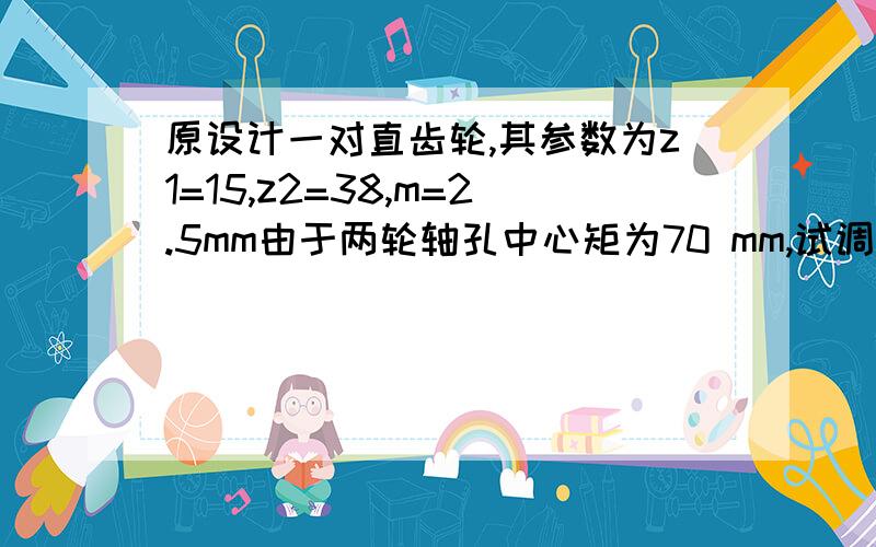 原设计一对直齿轮,其参数为z1=15,z2=38,m=2.5mm由于两轮轴孔中心矩为70 mm,试调整齿数以适应轴孔中心距哪位哥哥姐姐帮小弟一把,