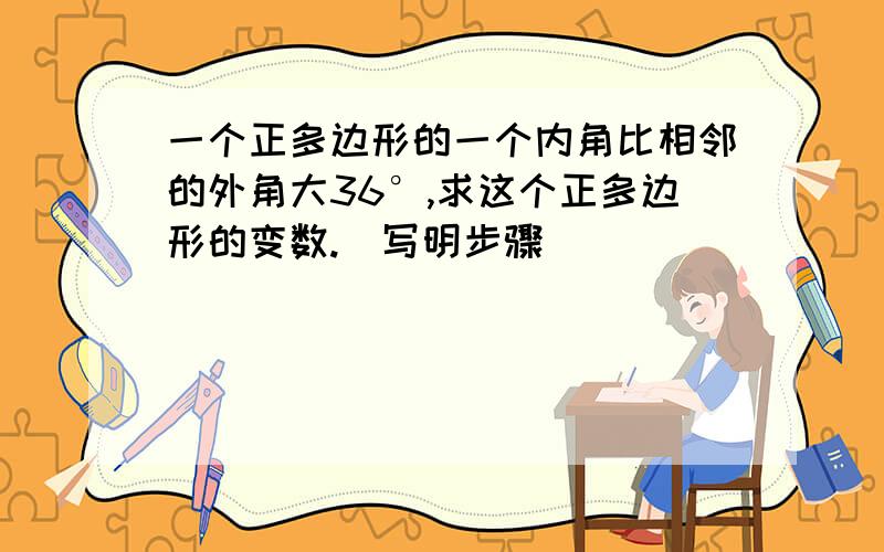 一个正多边形的一个内角比相邻的外角大36°,求这个正多边形的变数.（写明步骤）