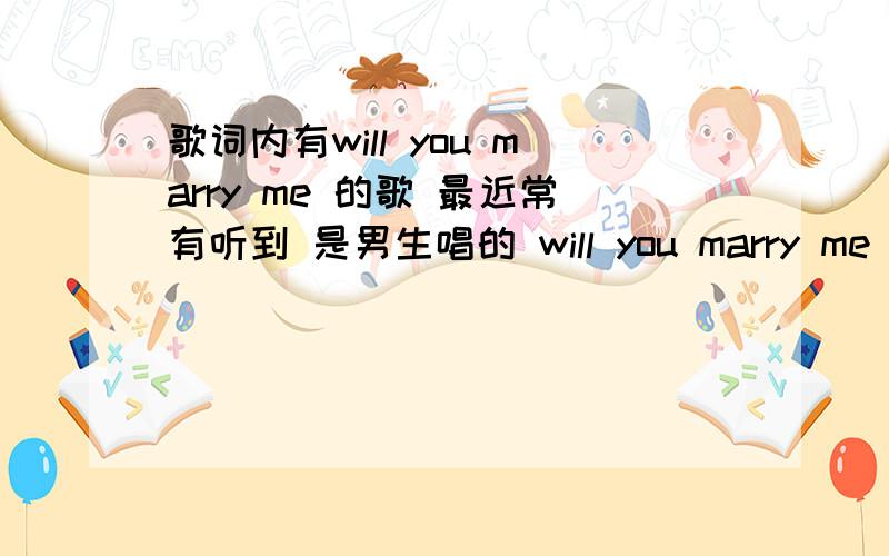 歌词内有will you marry me 的歌 最近常有听到 是男生唱的 will you marry me 这句话是个高音.