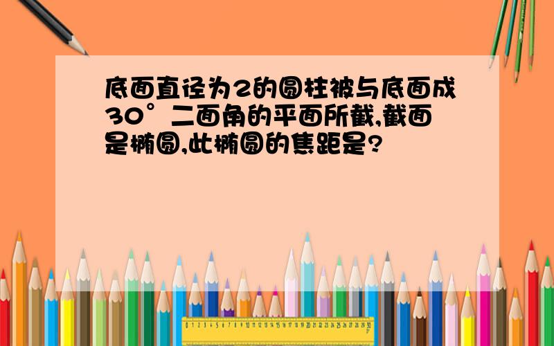 底面直径为2的圆柱被与底面成30°二面角的平面所截,截面是椭圆,此椭圆的焦距是?