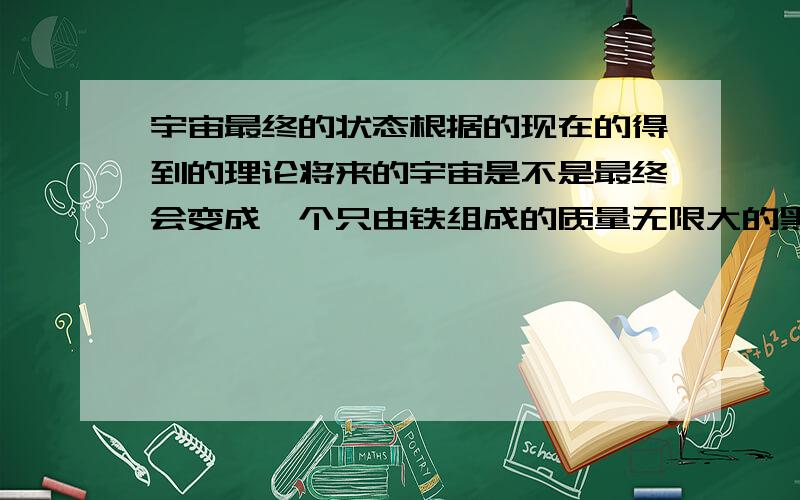 宇宙最终的状态根据的现在的得到的理论将来的宇宙是不是最终会变成一个只由铁组成的质量无限大的黑洞.