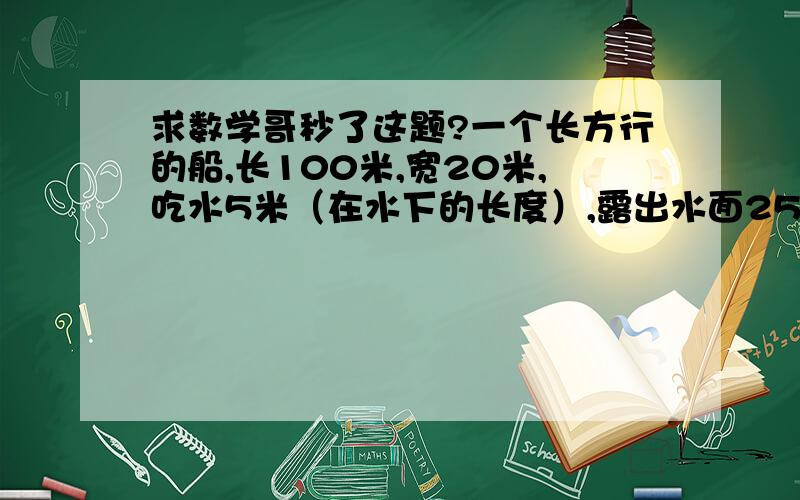 求数学哥秒了这题?一个长方行的船,长100米,宽20米,吃水5米（在水下的长度）,露出水面25米,求它最多能载多少吨的货物?