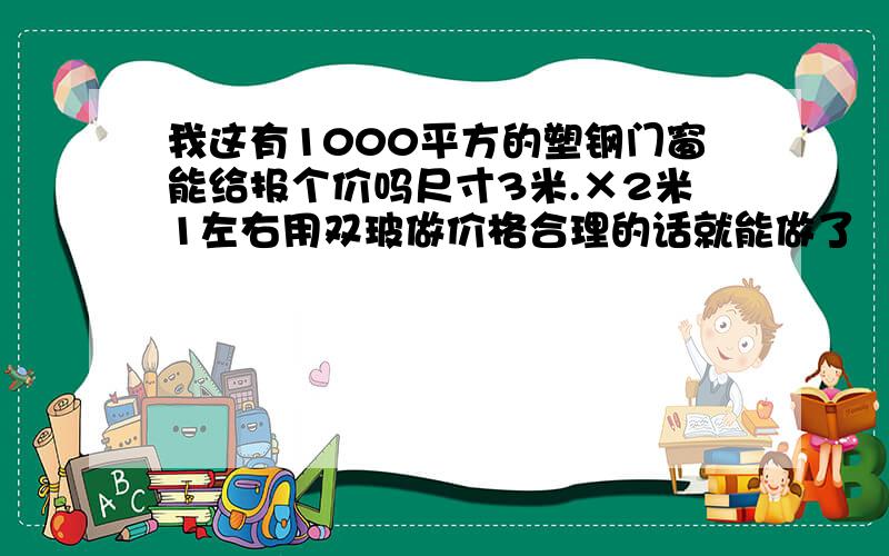 我这有1000平方的塑钢门窗能给报个价吗尺寸3米.×2米1左右用双玻做价格合理的话就能做了