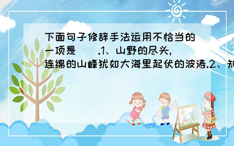 下面句子修辞手法运用不恰当的一项是（）.1、山野的尽头,连绵的山峰犹如大海里起伏的波涛.2、知识如沙石下面的泉水,掘得越深越清澈.3、姑娘从泉边汲水回来了,辫梢上沾着几滴水珠,欢乐