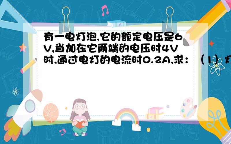 有一电灯泡,它的额定电压是6V,当加在它两端的电压时4V时,通过电灯的电流时0.2A,求：（1）灯泡的额定功率是多大?（2）当加在灯泡两端的电压为5V时,灯泡的实际功率是多少?