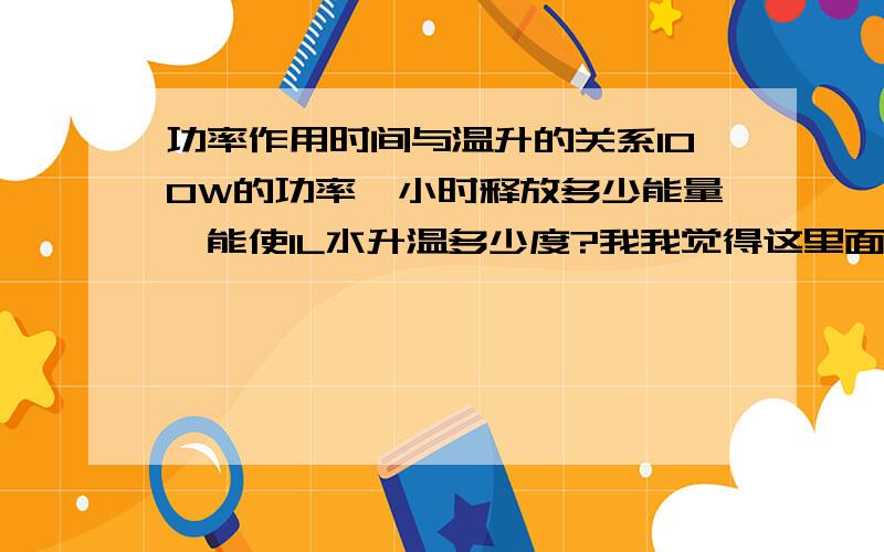 功率作用时间与温升的关系100W的功率一小时释放多少能量,能使1L水升温多少度?我我觉得这里面应该是有个能量守恒公式吧~请指教!前提是没有能量损失.