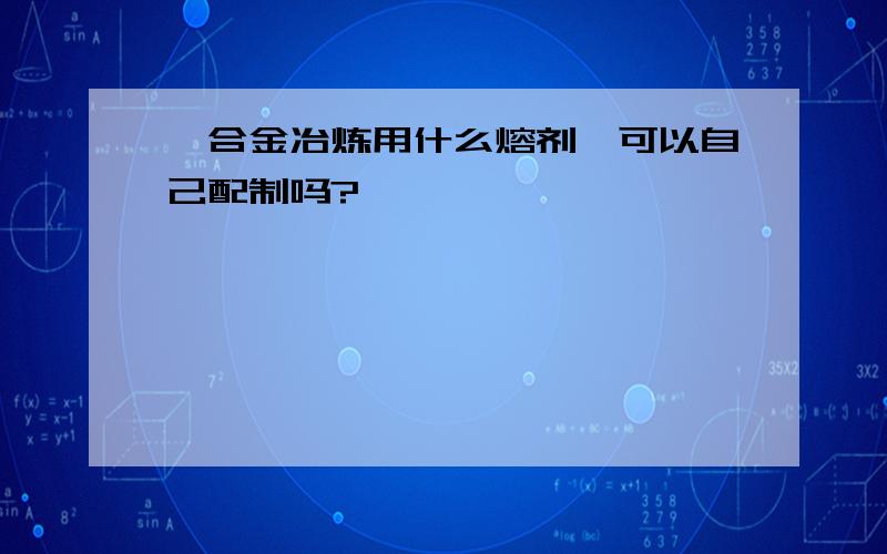 镁合金冶炼用什么熔剂,可以自己配制吗?