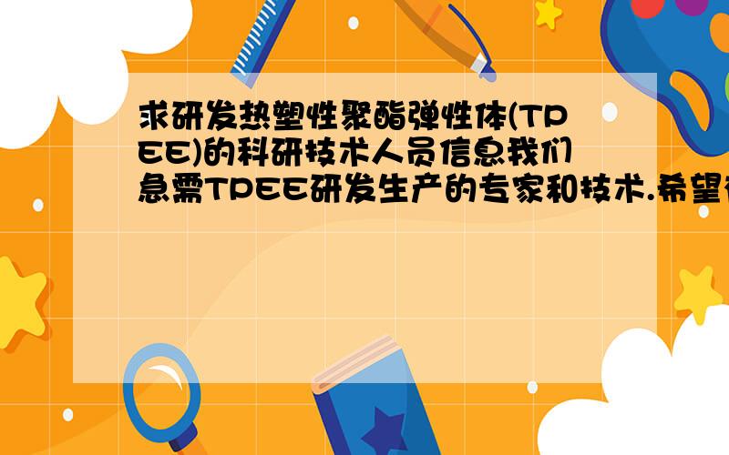 求研发热塑性聚酯弹性体(TPEE)的科研技术人员信息我们急需TPEE研发生产的专家和技术.希望有知道这方面信息的朋友能告知,事成后重谢.合作方式不限.高聘请专家.技术转让也可以.入股形式也