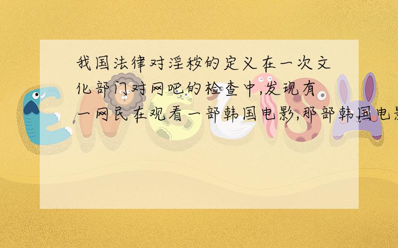 我国法律对淫秽的定义在一次文化部门对网吧的检查中,发现有一网民在观看一部韩国电影,那部韩国电影名称为《刺激厨房》,是网民在PPlive网络电视上观看的.他们认定那是一部色情淫秽片,