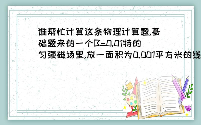 谁帮忙计算这条物理计算题,基础题来的一个B=0.01特的匀强磁场里,放一面积为0.001平方米的线圈,其匝数为500匝,在0.1秒内,把线圈平面从平行于磁感线的方向转过90度,变成与磁感线的方向垂直,