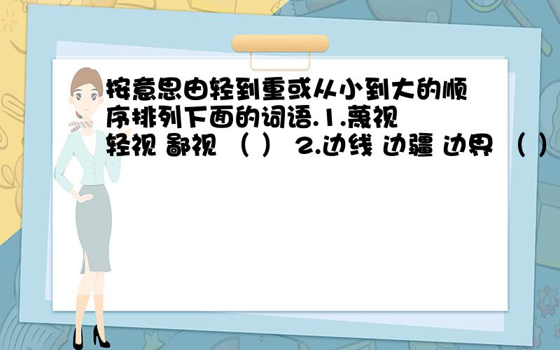 按意思由轻到重或从小到大的顺序排列下面的词语.1.蔑视 轻视 鄙视 （ ） 2.边线 边疆 边界 （ ）3.违背 违反 违抗（ ）4.事故 事件 事情（ ）5.热情 热烈 激烈（ ）6.波纹 波涛 波浪（ ）例：
