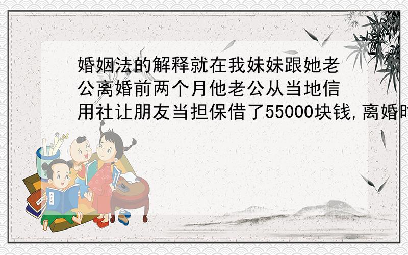 婚姻法的解释就在我妹妹跟她老公离婚前两个月他老公从当地信用社让朋友当担保借了55000块钱,离婚时,我妹妹什么家产都没要.可就在离婚4个月后他前夫遇车祸死亡留了部分遗产,现在信用社