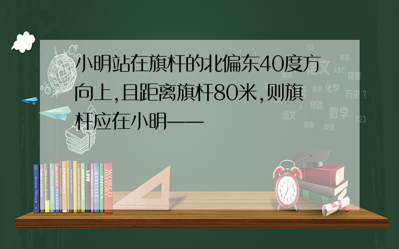 小明站在旗杆的北偏东40度方向上,且距离旗杆80米,则旗杆应在小明——