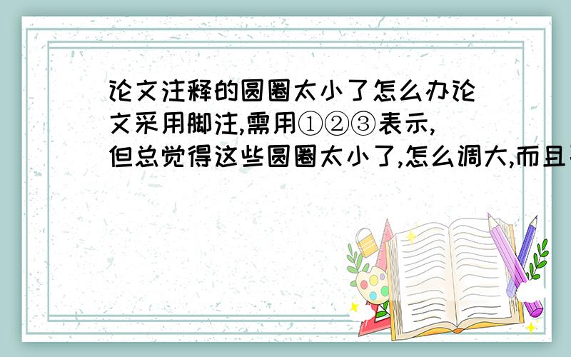 论文注释的圆圈太小了怎么办论文采用脚注,需用①②③表示,但总觉得这些圆圈太小了,怎么调大,而且要使圆圈与后面的注释文字在一条直线上.（我使用调整字体大小的办法,但只要一放大圆