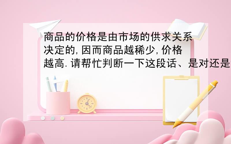 商品的价格是由市场的供求关系决定的,因而商品越稀少,价格越高.请帮忙判断一下这段话、是对还是错.