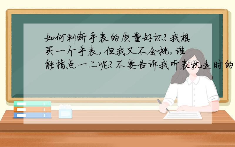 如何判断手表的质量好坏?我想买一个手表,但我又不会挑,谁能指点一二呢?不要告诉我听表机走时的声音,因为我试了,我什么也听不到.