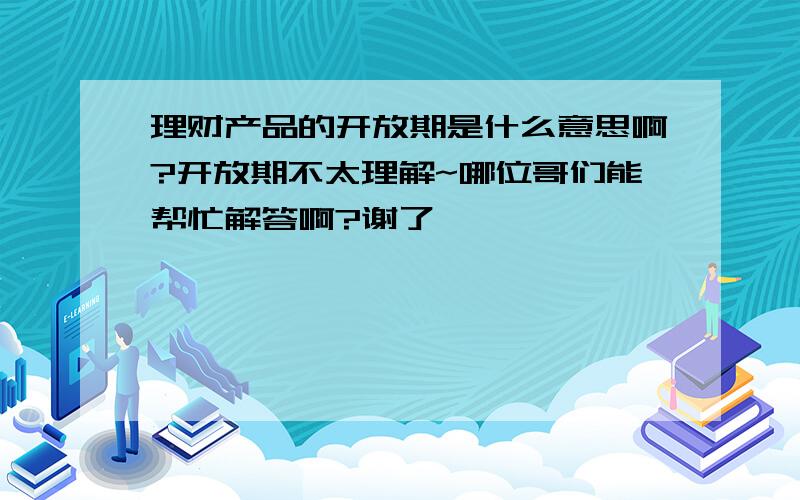 理财产品的开放期是什么意思啊?开放期不太理解~哪位哥们能帮忙解答啊?谢了