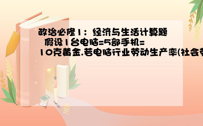 政治必修1：经济与生活计算题  假设1台电脑=5部手机=10克黄金.若电脑行业劳动生产率(社会劳动生产率)提高50%,手机行业提高20%,而黄金行业生产降低10%,其他条件不算,则下列等式成立的是?A、1