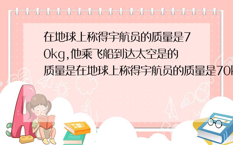 在地球上称得宇航员的质量是70kg,他乘飞船到达太空是的质量是在地球上称得宇航员的质量是70kg,他乘飞船到达太空时的质量是（）；用50g的泥捏成泥人，则泥人的质量是（）；质量是物体本