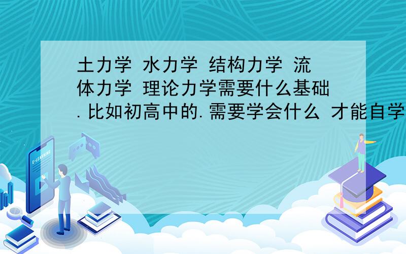 土力学 水力学 结构力学 流体力学 理论力学需要什么基础.比如初高中的.需要学会什么 才能自学这5大力学.