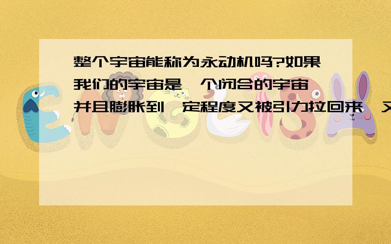 整个宇宙能称为永动机吗?如果我们的宇宙是一个闭合的宇宙,并且膨胀到一定程度又被引力拉回来,又膨胀,又缩小,又膨胀.从这个角度讲是不是“永动”的?