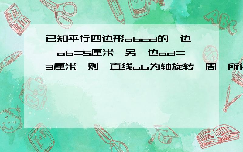 已知平行四边形abcd的一边,ab=5厘米,另一边ad=3厘米,则一直线ab为轴旋转一周,所得到的圆柱表面积是多快点我今天就要!马上、.、不然我就、、完了、、、、、、、、谢谢你们