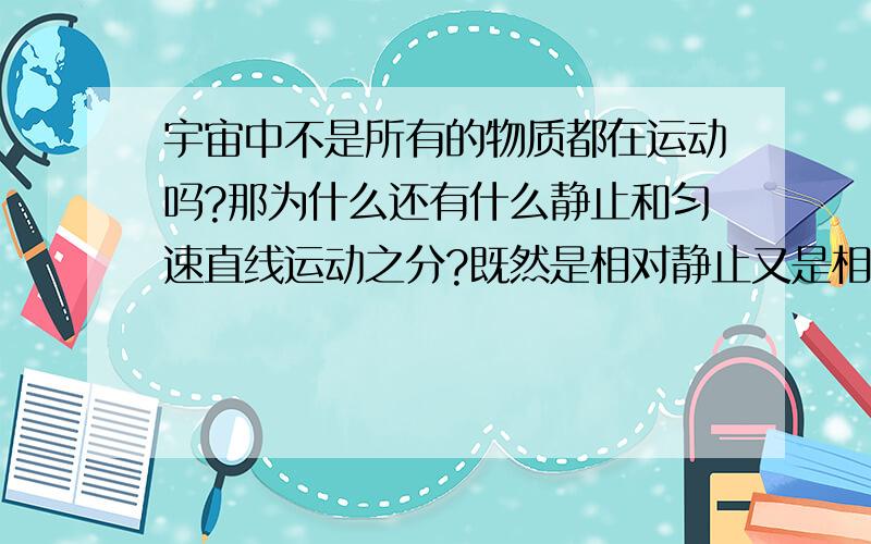 宇宙中不是所有的物质都在运动吗?那为什么还有什么静止和匀速直线运动之分?既然是相对静止又是相对于什么?