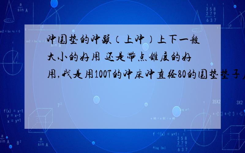 冲圆垫的冲头（上冲）上下一般大小的好用 还是带点锥度的好用,我是用100T的冲床冲直径80的圆垫垫子厚5.5mm