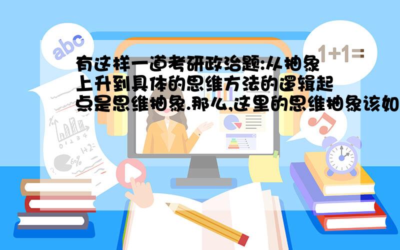 有这样一道考研政治题:从抽象上升到具体的思维方法的逻辑起点是思维抽象.那么,这里的思维抽象该如何理解呢?