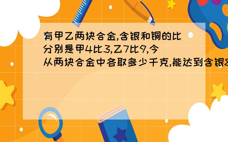 有甲乙两块合金,含银和铜的比分别是甲4比3,乙7比9,今从两块合金中各取多少千克,能达到含银84千克,含