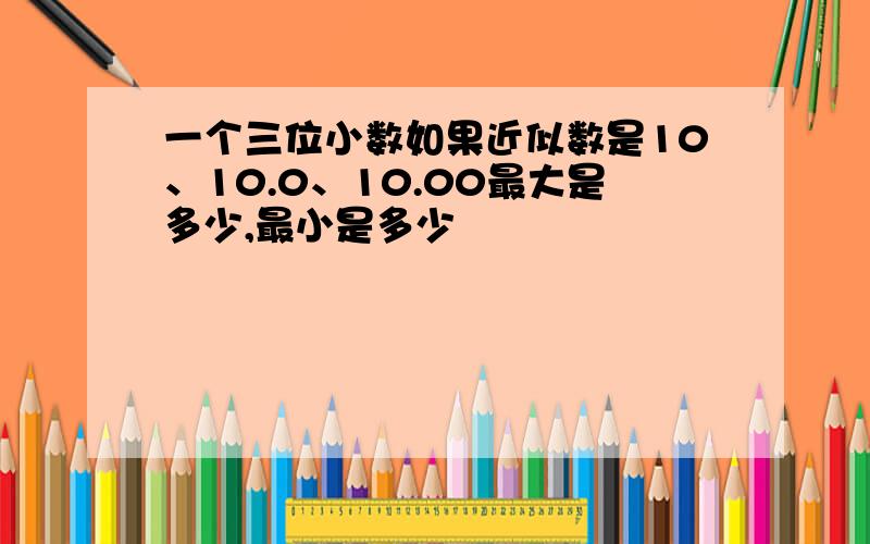 一个三位小数如果近似数是10、10.0、10.00最大是多少,最小是多少