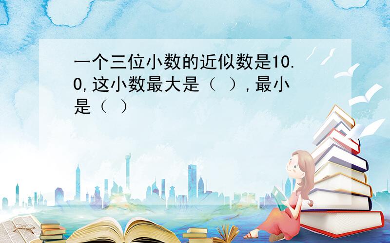 一个三位小数的近似数是10.0,这小数最大是（ ）,最小是（ ）