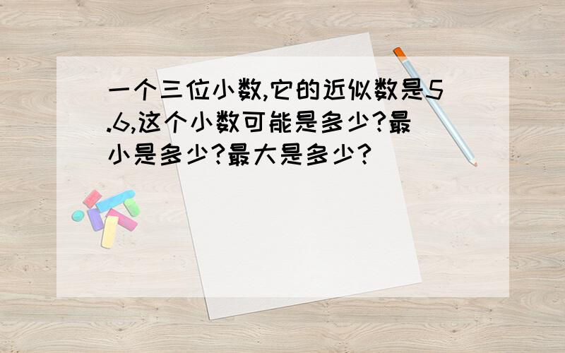 一个三位小数,它的近似数是5.6,这个小数可能是多少?最小是多少?最大是多少?