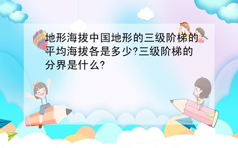 地形海拔中国地形的三级阶梯的平均海拔各是多少?三级阶梯的分界是什么?