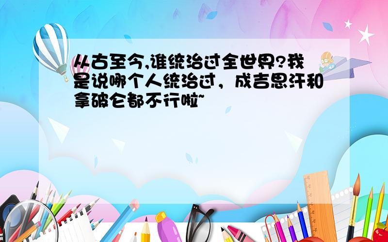 从古至今,谁统治过全世界?我是说哪个人统治过，成吉思汗和拿破仑都不行啦~