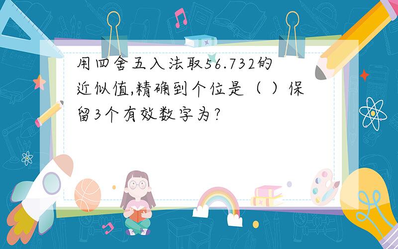 用四舍五入法取56.732的近似值,精确到个位是（ ）保留3个有效数字为?