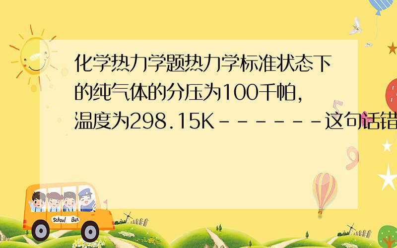 化学热力学题热力学标准状态下的纯气体的分压为100千帕,温度为298.15K------这句话错哪了?